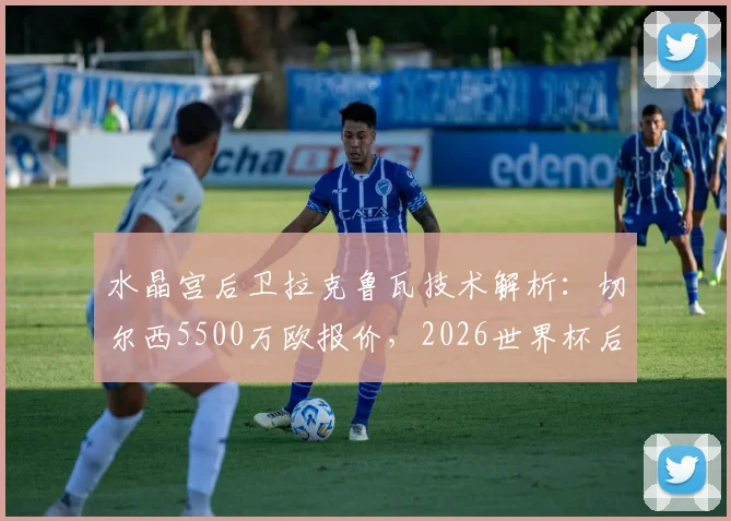水晶宫后卫拉克鲁瓦技术解析：切尔西5500万欧报价，2026世界杯后加盟蓝军前景如何？