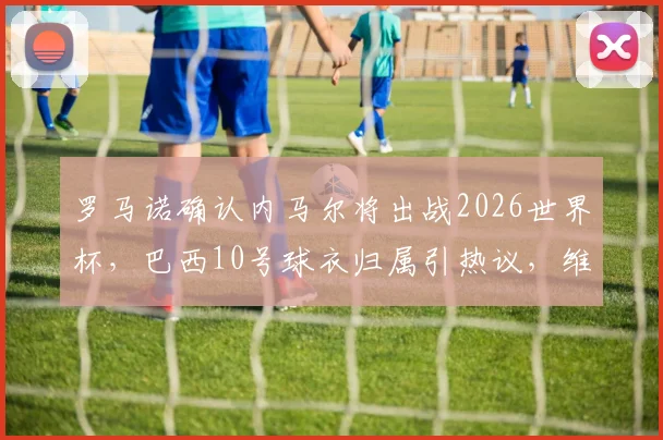 罗马诺确认内马尔将出战2026世界杯,巴西10号球衣归属引热议,维尼修斯无缘接班