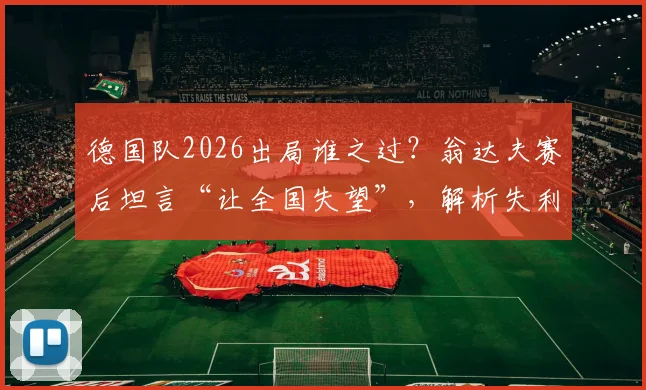 德国队2026出局谁之过？翁达夫赛后坦言“让全国失望”，解析失利背后三大痛点与未来重建关键