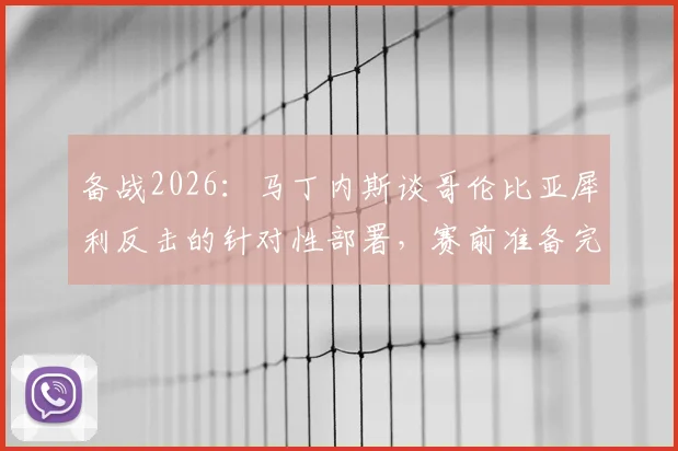 备战2026：马丁内斯谈哥伦比亚犀利反击的针对性部署，赛前准备完全解析