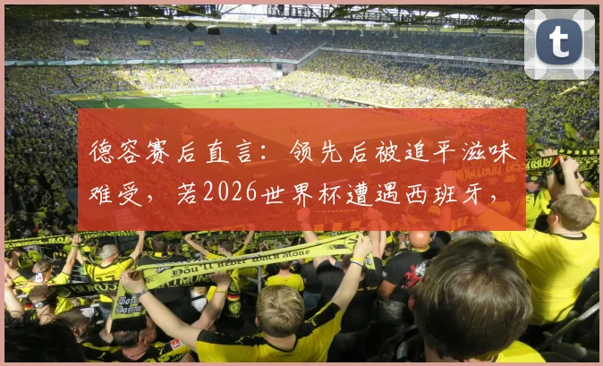 德容赛后直言：领先后被追平滋味难受，若2026世界杯遭遇西班牙，必与巴萨队友互通信息