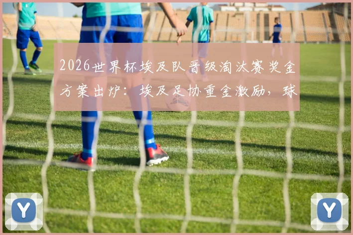 2026世界杯埃及队晋级淘汰赛奖金方案出炉：埃及足协重金激励，球员具体能分多少？