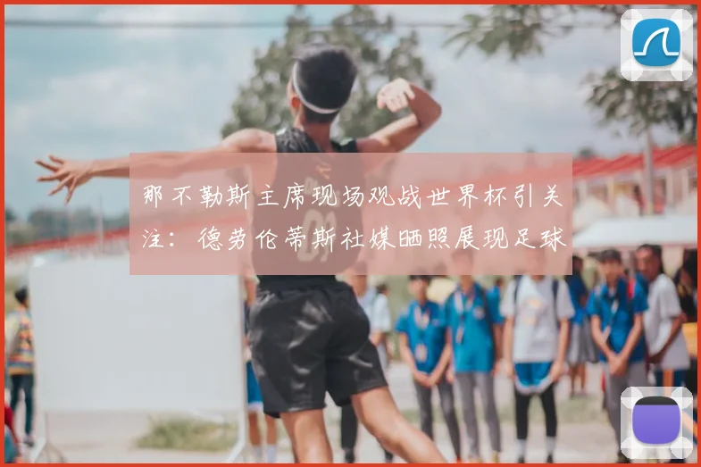 那不勒斯主席现场观战世界杯引关注:德劳伦蒂斯社媒晒照展现足球热情