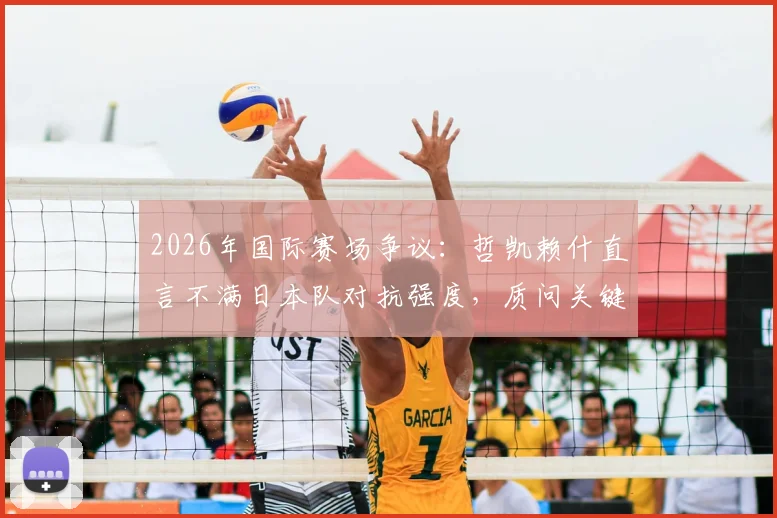 2026年国际赛场争议:哲凯赖什直言不满日本队对抗强度,质问关键任意球为何不判
