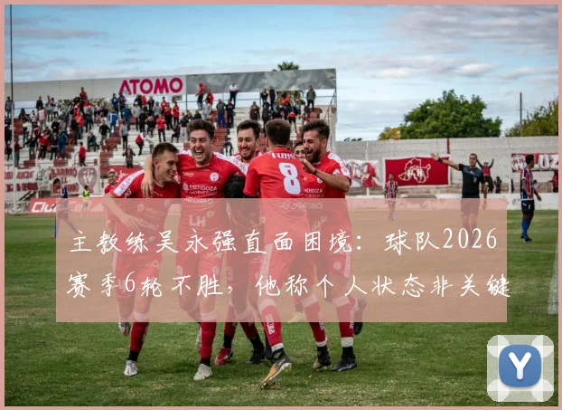主教练吴永强直面困境:球队2026赛季6轮不胜,他称个人状态非关键,全队力拼下一场3分
