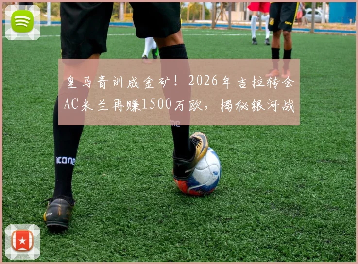 皇马青训成金矿!2026年吉拉转会AC米兰再赚1500万欧,揭秘银河战舰青训营的盈利模式与成功之道
