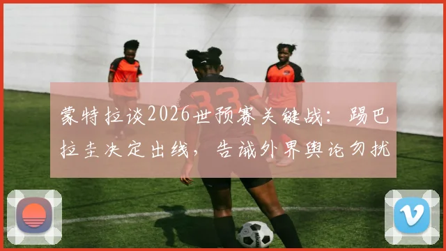 蒙特拉谈2026世预赛关键战：踢巴拉圭决定出线，告诫外界舆论勿扰球员