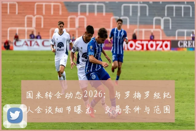 国米转会动态2026：与罗梅罗经纪人会谈细节曝光，交易条件与范围正式明确，意甲引援最新进展追踪