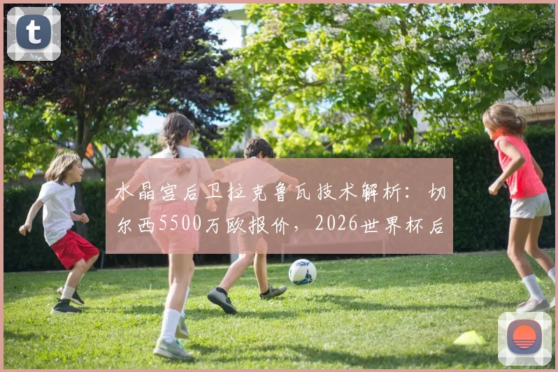 水晶宫后卫拉克鲁瓦技术解析：切尔西5500万欧报价，2026世界杯后加盟蓝军前景如何？