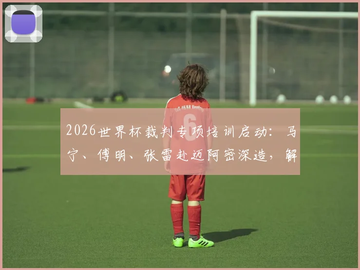 2026世界杯裁判专项培训启动：马宁、傅明、张雷赴迈阿密深造，解析中国裁判的国际晋升之路