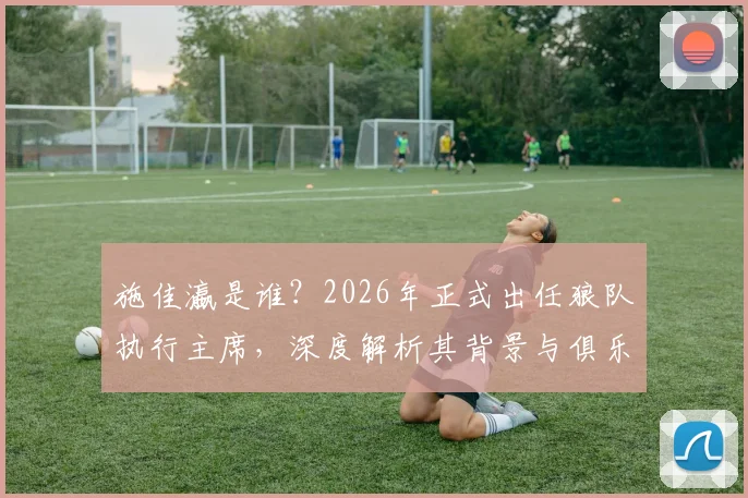 施佳瀛是谁？2026年正式出任狼队执行主席，深度解析其背景与俱乐部未来走向