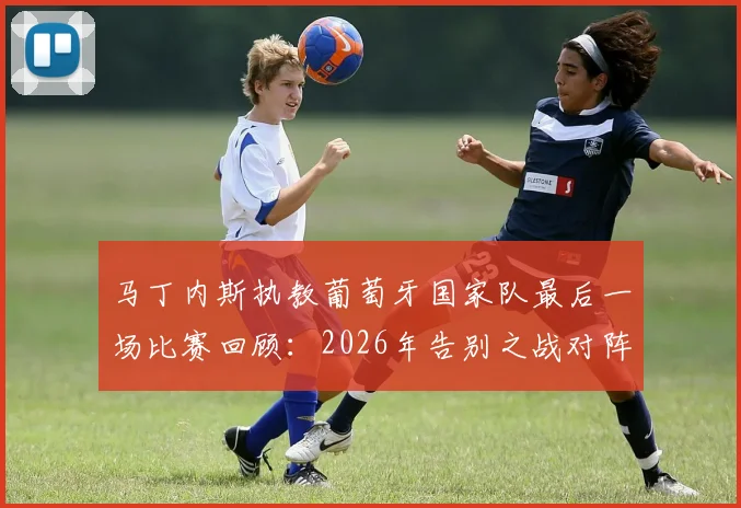 马丁内斯执教葡萄牙国家队最后一场比赛回顾：2026年告别之战对阵谁，未来去向分析与继任者预测