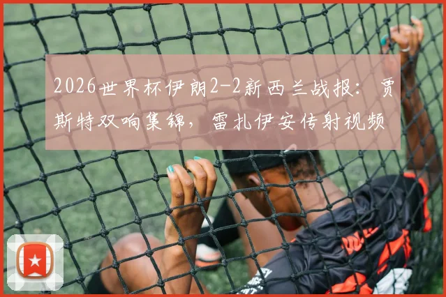 2026世界杯伊朗2-2新西兰战报：贾斯特双响集锦，雷扎伊安传射视频全回顾