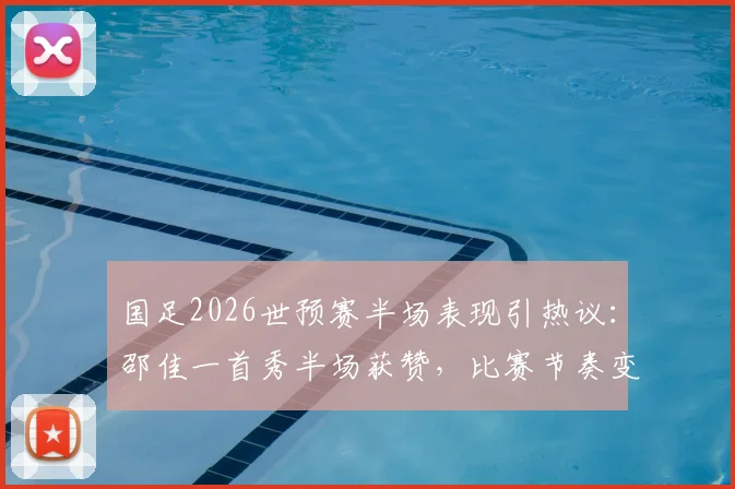 国足2026世预赛半场表现引热议：邵佳一首秀半场获赞，比赛节奏变化成进步关键