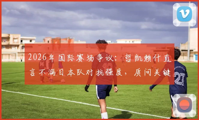 2026年国际赛场争议：哲凯赖什直言不满日本队对抗强度，质问关键任意球为何不判