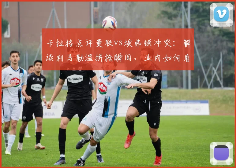 卡拉格点评曼联vs埃弗顿冲突：解读利马勒温拼抢瞬间，业内如何看待这次争议判罚？