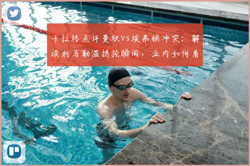 卡拉格点评曼联vs埃弗顿冲突：解读利马勒温拼抢瞬间，业内如何看待这次争议判罚？