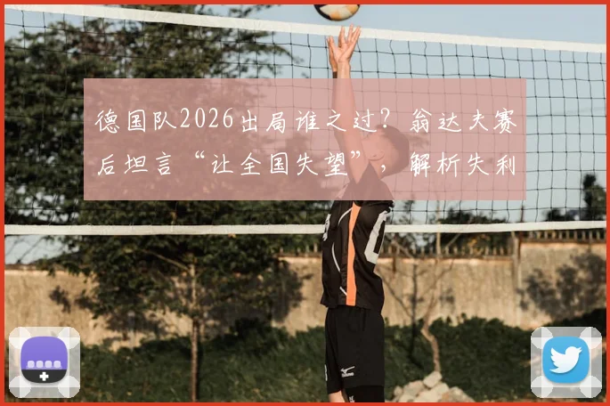 德国队2026出局谁之过？翁达夫赛后坦言“让全国失望”，解析失利背后三大痛点与未来重建关键