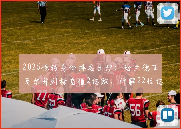 2026德转身价排名出炉：哈兰德亚马尔并列榜首值2亿欧，详解22位亿元先生身价构成与上涨逻辑