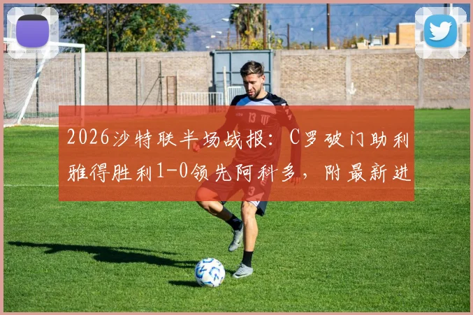2026沙特联半场战报：C罗破门助利雅得胜利1-0领先阿科多，附最新进球视频集锦