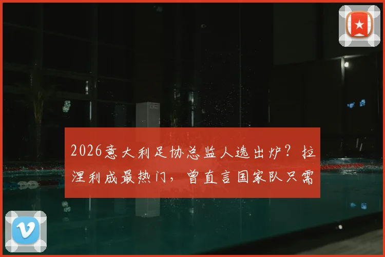 2026意大利足协总监人选出炉？拉涅利成最热门，曾直言国家队只需答应即可上任