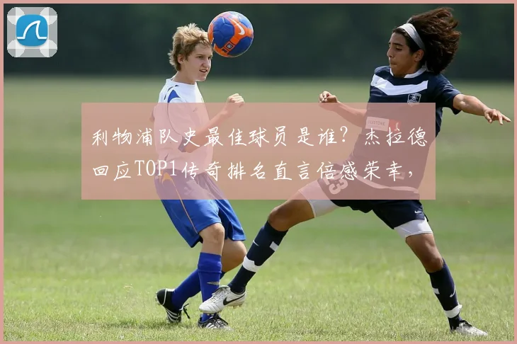 利物浦队史最佳球员是谁？杰拉德回应TOP1传奇排名直言倍感荣幸，2026年球迷票选结果出炉