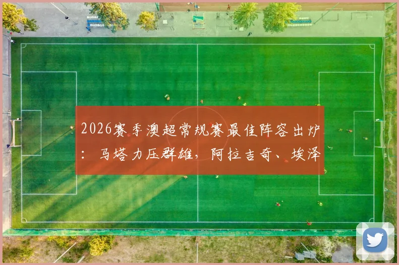 2026赛季澳超常规赛最佳阵容出炉：马塔力压群雄，阿拉吉奇、埃泽等名将上榜完整名单一览