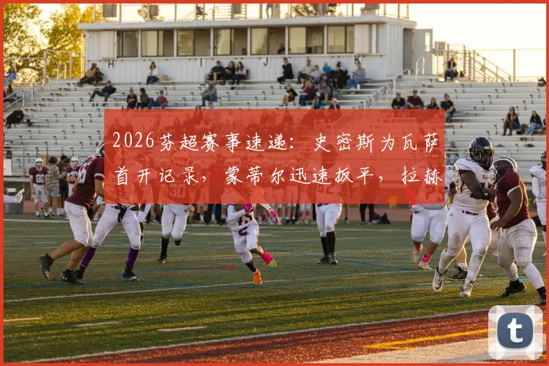 2026芬超赛事速递：史密斯为瓦萨首开记录，蒙蒂尔迅速扳平，拉赫蒂主场1-1战平瓦萨