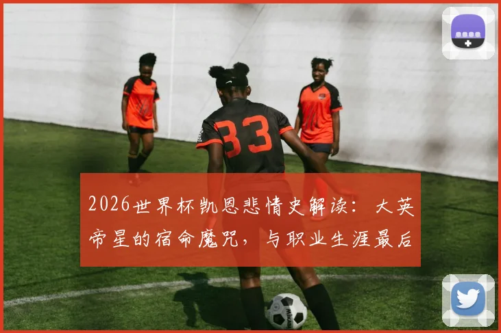 2026世界杯凯恩悲情史解读：大英帝星的宿命魔咒，与职业生涯最后一赌