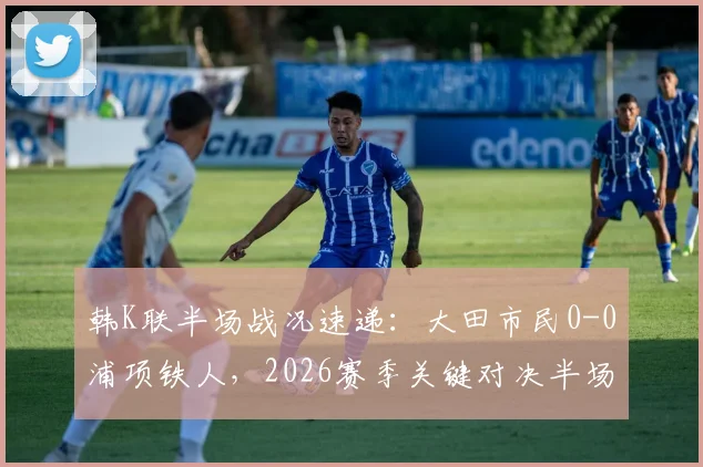 韩K联半场战况速递：大田市民0-0浦项铁人，2026赛季关键对决半场数据解析与直播回顾