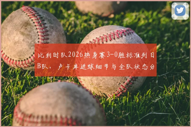 比利时队2026热身赛3-0胜标准列日B队，卢卡库进球细节与全队状态分析