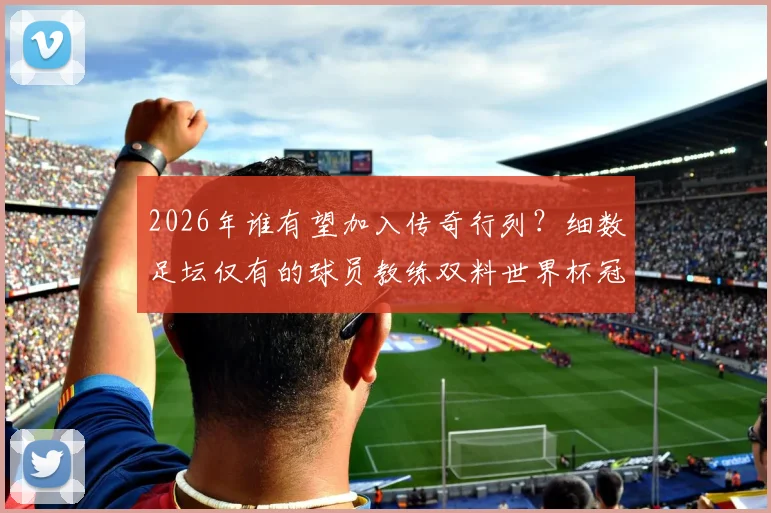 2026年谁有望加入传奇行列？细数足坛仅有的球员教练双料世界杯冠军，附完整名单与成就解析