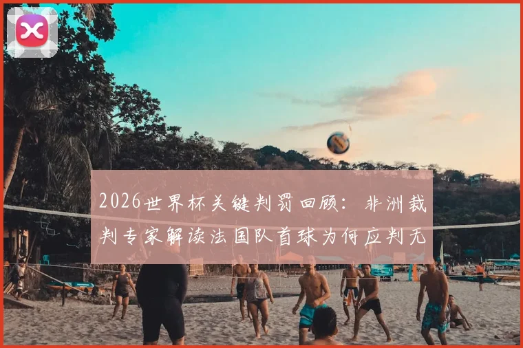 2026世界杯关键判罚回顾：非洲裁判专家解读法国队首球为何应判无效，摩洛哥队误判详情