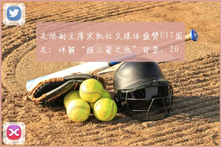 足协副主席宋凯社交媒体盛赞U17国足：详解“报三箭之仇”背景，2026这批队员如何证明配得上国家期待
