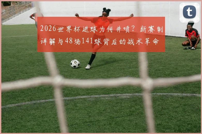 2026世界杯进球为何井喷？新赛制详解与48场141球背后的战术革命