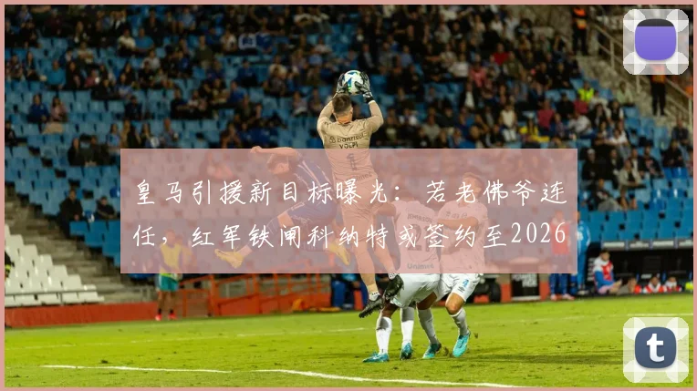 皇马引援新目标曝光：若老佛爷连任，红军铁闸科纳特或签约至2026