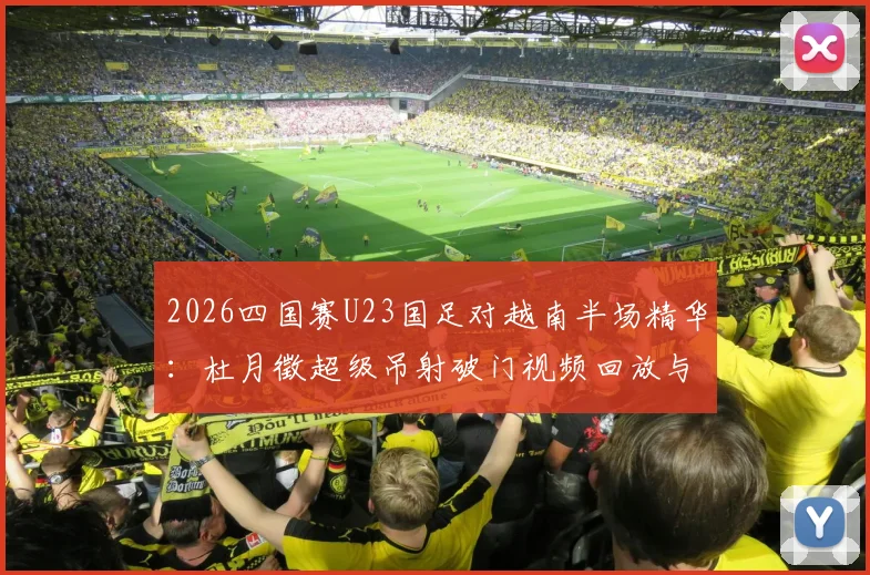 2026四国赛U23国足对越南半场精华：杜月徵超级吊射破门视频回放与技术分析，附完整战报与进球集锦