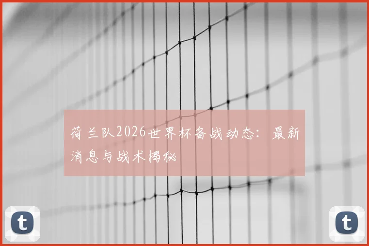 荷兰队2026世界杯备战动态:最新消息与战术揭秘