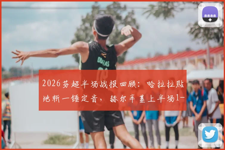 2026芬超半场战报回顾：哈拉拉贴地斩一锤定音，赫尔辛基上半场1-0力压图尔库国际