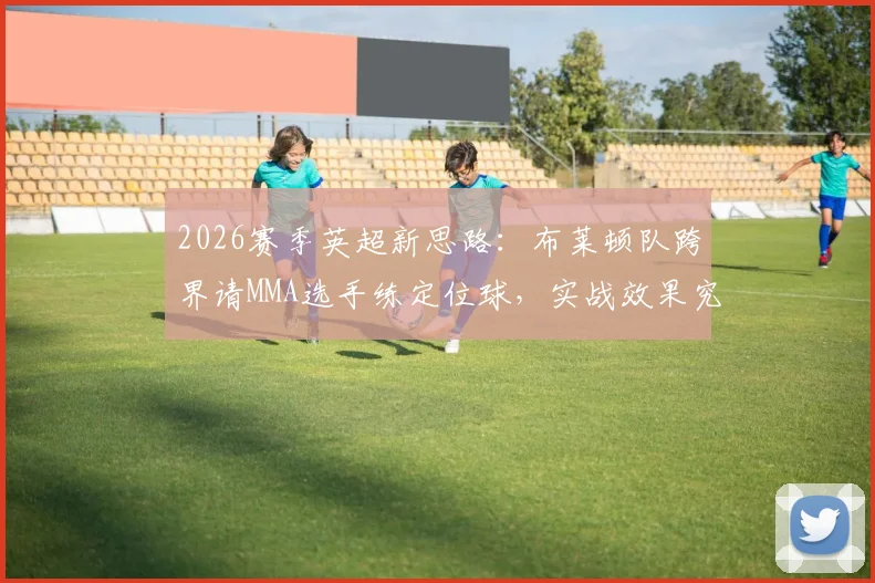 2026赛季英超新思路：布莱顿队跨界请MMA选手练定位球，实战效果究竟如何？