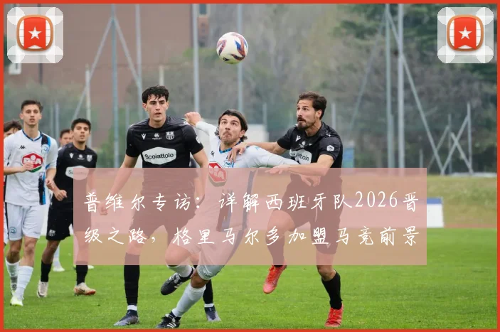 普维尔专访:详解西班牙队2026晋级之路,格里马尔多加盟马竞前景分析