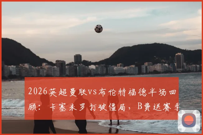 2026英超曼联vs布伦特福德半场回顾：卡塞米罗打破僵局，B费送赛季第19次助攻，红魔2-0锁定胜局关键分析
