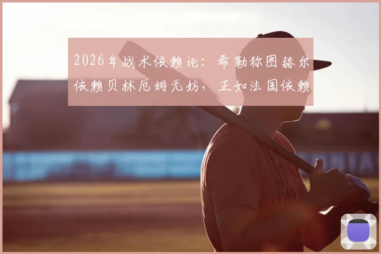 2026年战术依赖论：希勒称图赫尔依赖贝林厄姆无妨，正如法国依赖姆巴佩，球星核心体系优劣全解析