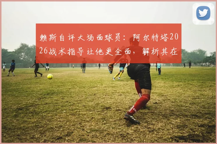 赖斯自评大场面球员：阿尔特塔2026战术指导让他更全面，解析其在阿森纳的成长之路