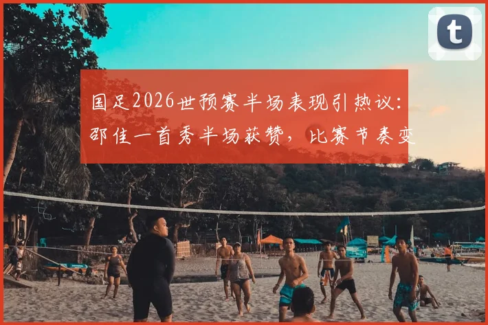 国足2026世预赛半场表现引热议：邵佳一首秀半场获赞，比赛节奏变化成进步关键