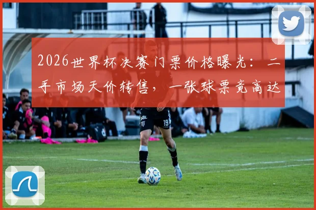 2026世界杯决赛门票价格曝光：二手市场天价转售，一张球票竟高达230万美元