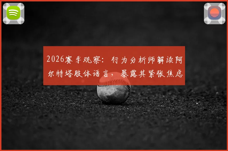 2026赛季观察：行为分析师解读阿尔特塔肢体语言，暴露其紧张焦虑与自信流失关键细节