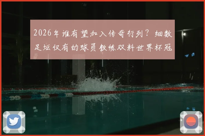 2026年谁有望加入传奇行列?细数足坛仅有的球员教练双料世界杯冠军,附完整名单与成就解析