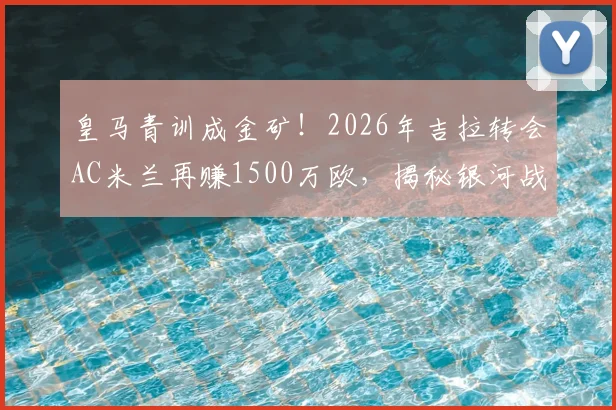 皇马青训成金矿！2026年吉拉转会AC米兰再赚1500万欧，揭秘银河战舰青训营的盈利模式与成功之道