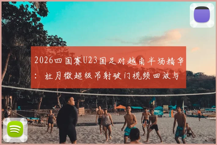 2026四国赛U23国足对越南半场精华：杜月徵超级吊射破门视频回放与技术分析，附完整战报与进球集锦